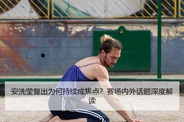 安洗莹复出为何持续成焦点？赛场内外话题深度解读